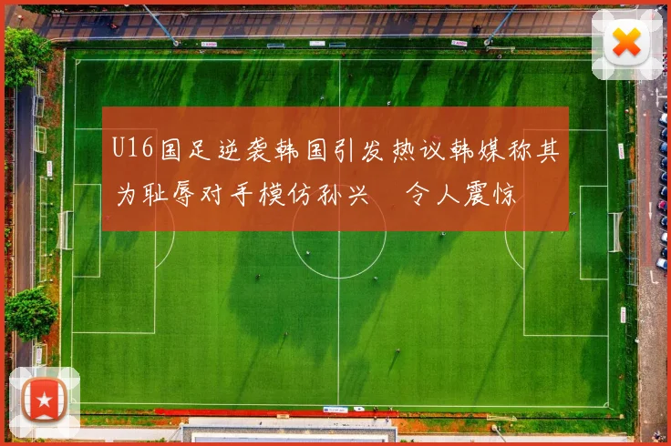 U16国足逆袭韩国引发热议韩媒称其为耻辱对手模仿孙兴慜令人震惊