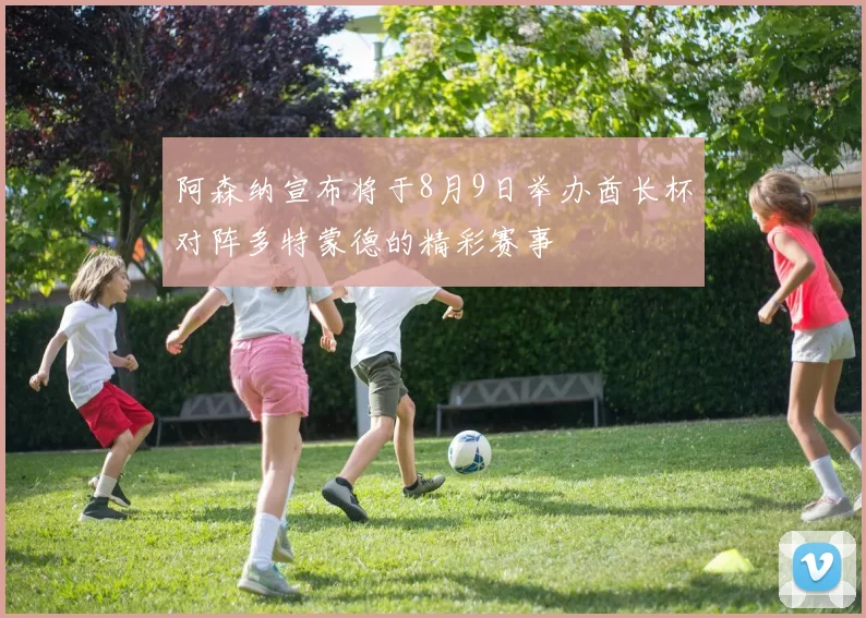 阿森纳宣布将于8月9日举办酋长杯对阵多特蒙德的精彩赛事