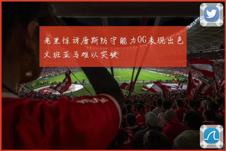 老里惊讶唐斯防守能力OG表现出色文班亚马难以突破