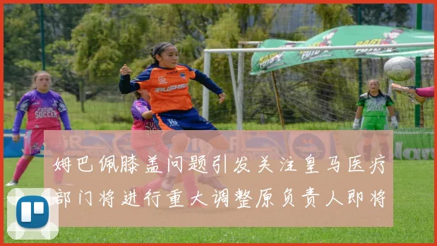 姆巴佩膝盖问题引发关注皇马医疗部门将进行重大调整原负责人即将离任