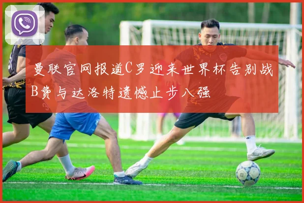 曼联官网报道C罗迎来世界杯告别战B费与达洛特遗憾止步八强
