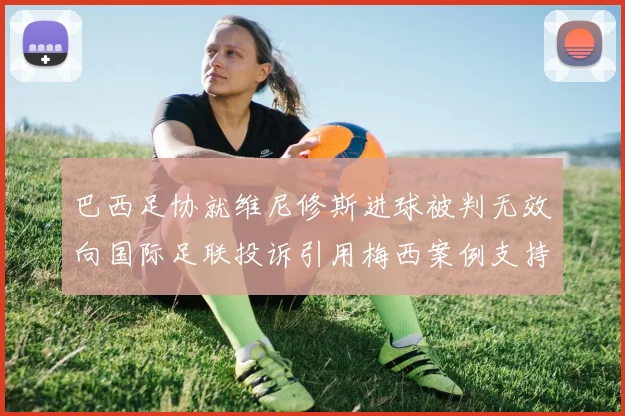 巴西足协就维尼修斯进球被判无效向国际足联投诉引用梅西案例支持