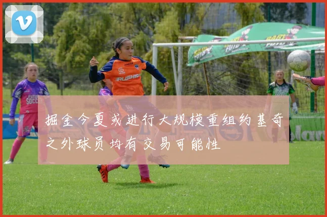 掘金今夏或进行大规模重组约基奇之外球员均有交易可能性