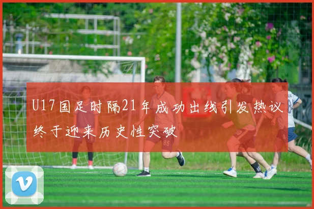 U17国足时隔21年成功出线引发热议终于迎来历史性突破