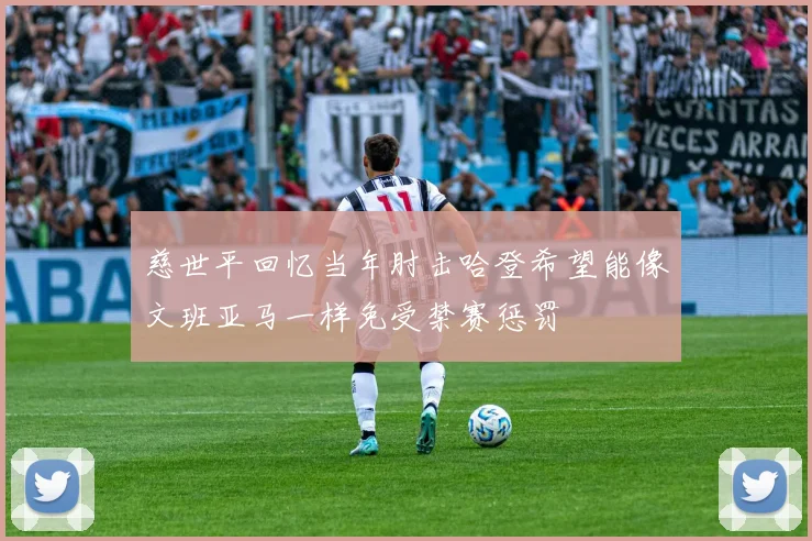 慈世平回忆当年肘击哈登希望能像文班亚马一样免受禁赛惩罚