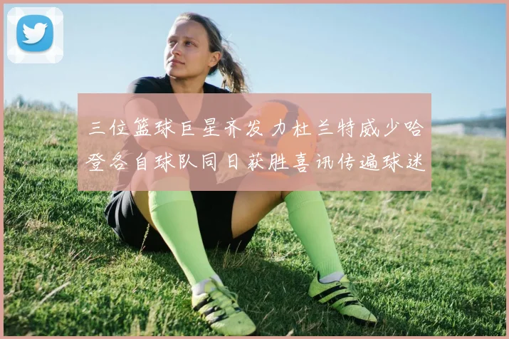 三位篮球巨星齐发力杜兰特威少哈登各自球队同日获胜喜讯传遍球迷圈