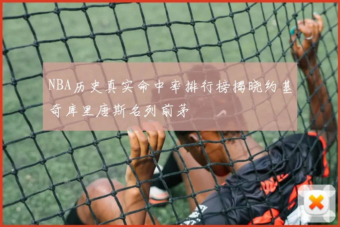 NBA历史真实命中率排行榜揭晓约基奇库里唐斯名列前茅