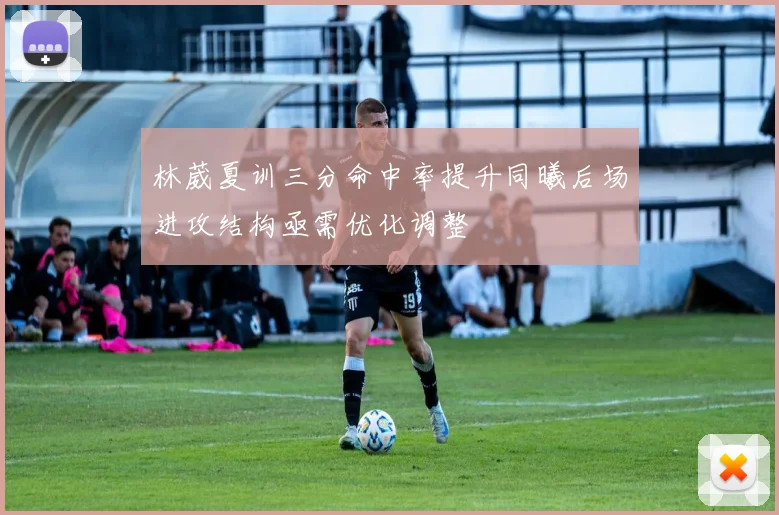 林葳夏训三分命中率提升同曦后场进攻结构亟需优化调整