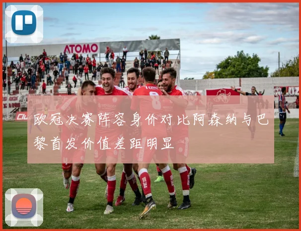 欧冠决赛阵容身价对比阿森纳与巴黎首发价值差距明显
