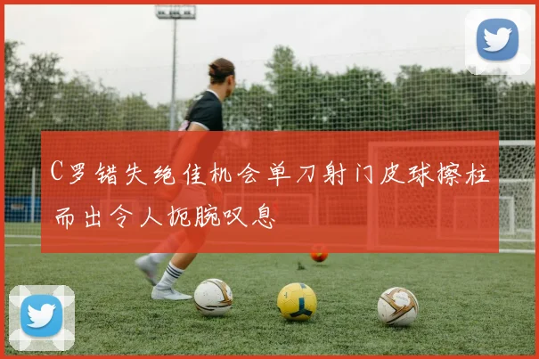 C罗错失绝佳机会单刀射门皮球擦柱而出令人扼腕叹息