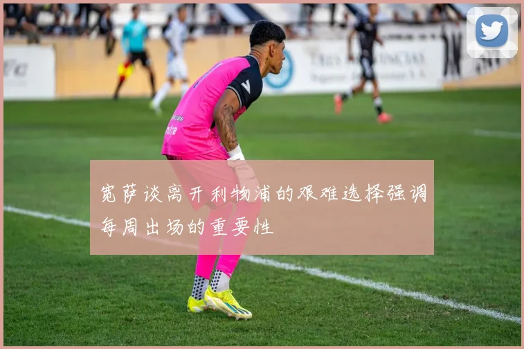 宽萨谈离开利物浦的艰难选择强调每周出场的重要性