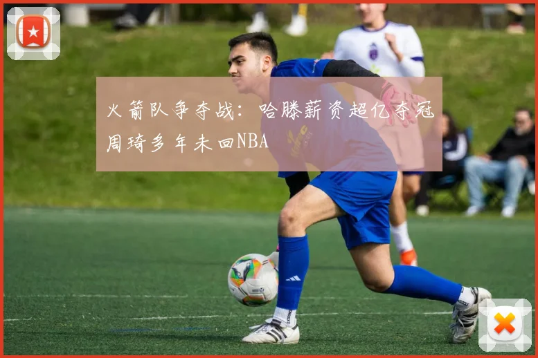 火箭队争夺战：哈滕薪资超亿夺冠周琦多年未回NBA