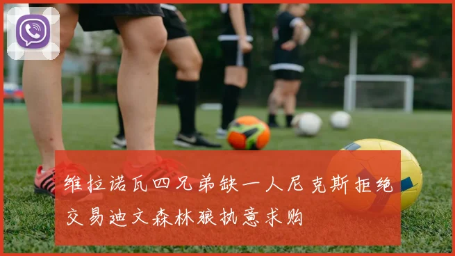维拉诺瓦四兄弟缺一人尼克斯拒绝交易迪文森林狼执意求购