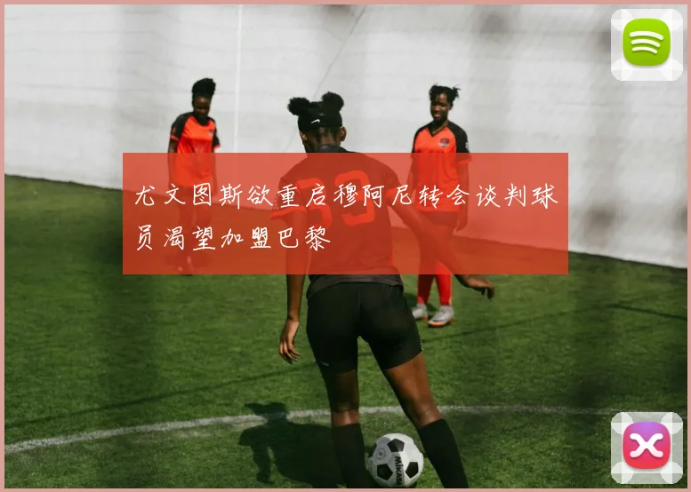 尤文图斯欲重启穆阿尼转会谈判球员渴望加盟巴黎