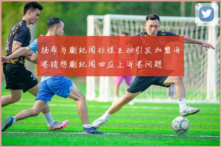 杨希与蒯纪闻社媒互动引发加盟海港猜想蒯纪闻回应上海港问题