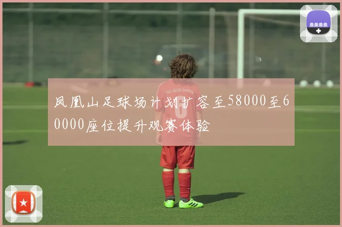 凤凰山足球场计划扩容至58000至60000座位提升观赛体验