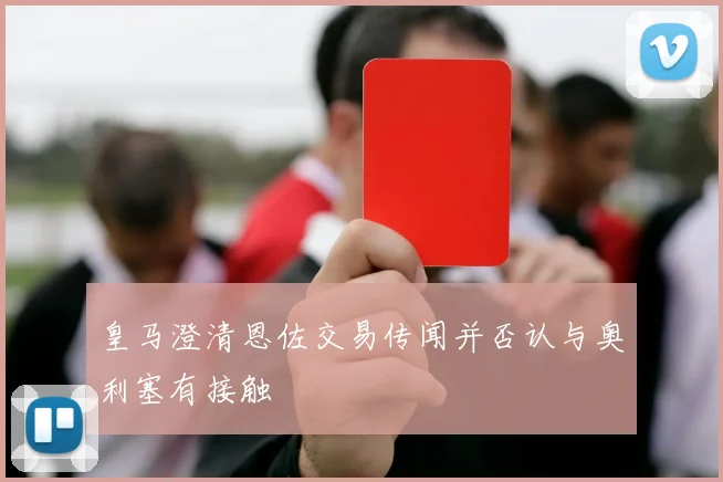 皇马澄清恩佐交易传闻并否认与奥利塞有接触