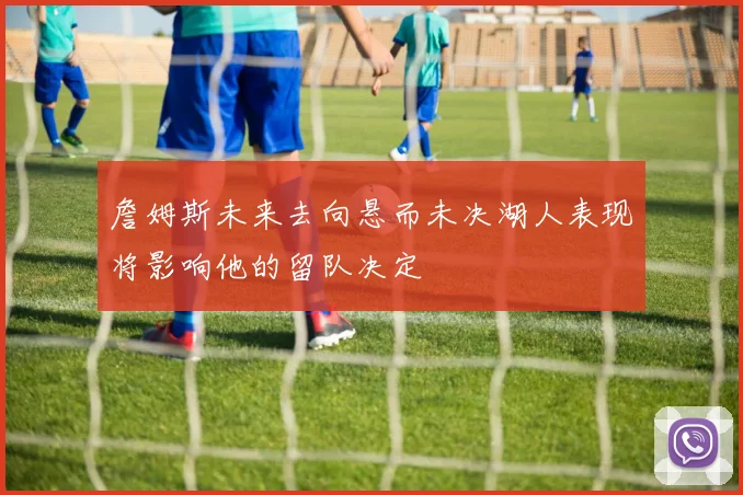 詹姆斯未来去向悬而未决湖人表现将影响他的留队决定