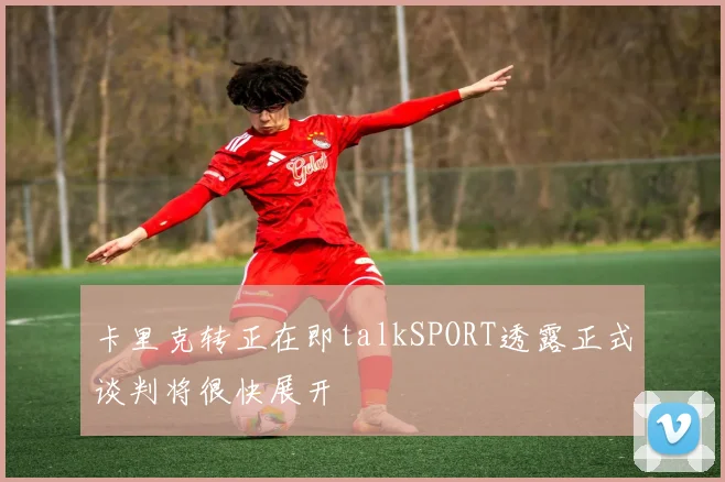 卡里克转正在即talkSPORT透露正式谈判将很快展开