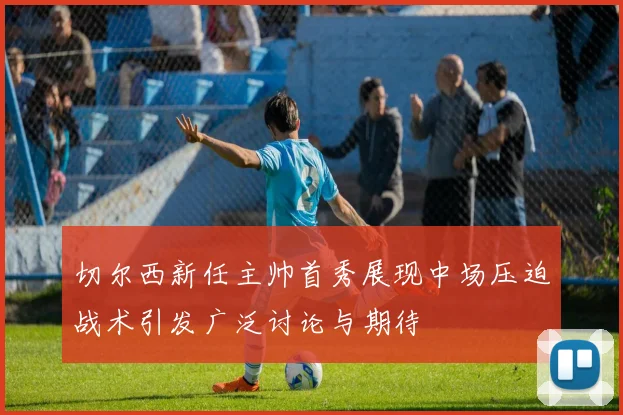 切尔西新任主帅首秀展现中场压迫战术引发广泛讨论与期待