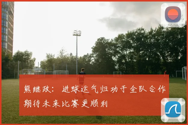 熊继政：进球运气归功于全队合作期待未来比赛更顺利