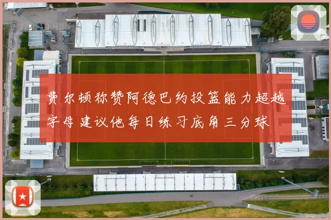 费尔顿称赞阿德巴约投篮能力超越字母建议他每日练习底角三分球