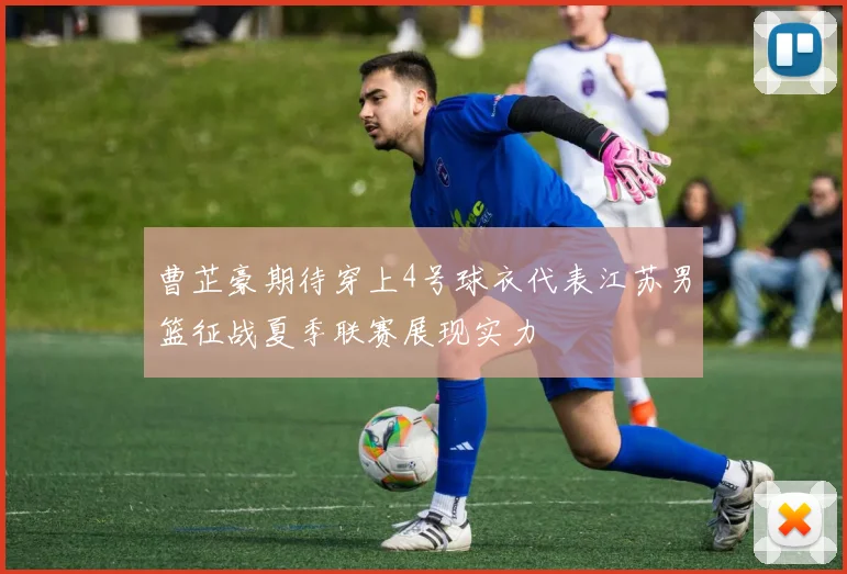 曹芷豪期待穿上4号球衣代表江苏男篮征战夏季联赛展现实力