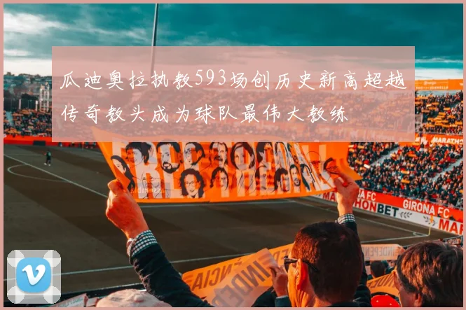 瓜迪奥拉执教593场创历史新高超越传奇教头成为球队最伟大教练