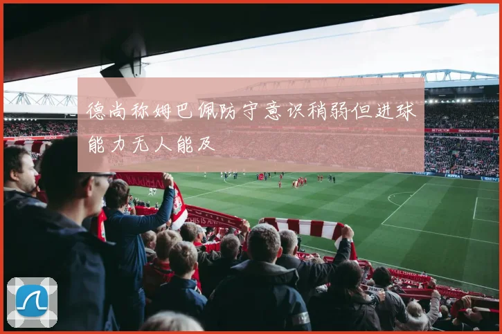 德尚称姆巴佩防守意识稍弱但进球能力无人能及