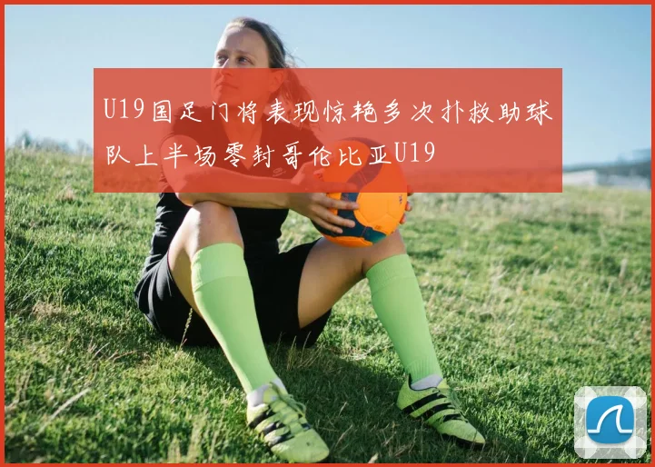 U19国足门将表现惊艳多次扑救助球队上半场零封哥伦比亚U19