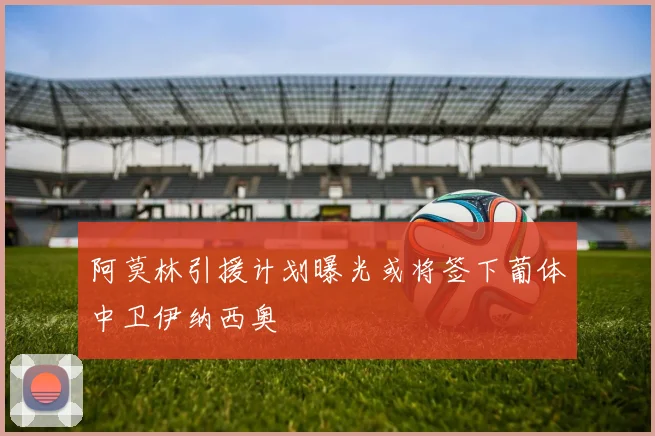 阿莫林引援计划曝光或将签下葡体中卫伊纳西奥