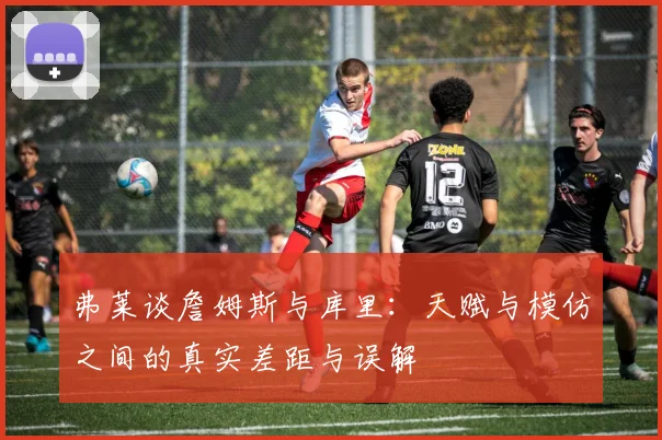 弗莱谈詹姆斯与库里：天赋与模仿之间的真实差距与误解