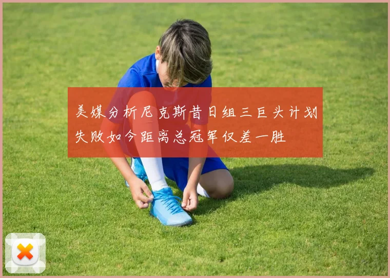 美媒分析尼克斯昔日组三巨头计划失败如今距离总冠军仅差一胜