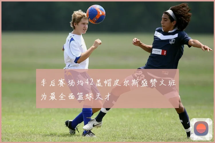 季后赛场均42盖帽皮尔斯盛赞文班为最全面篮球天才
