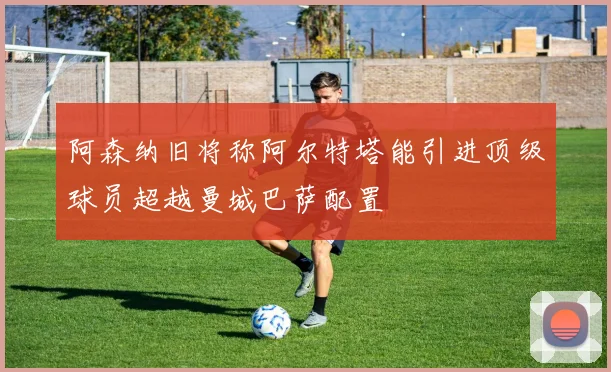 阿森纳旧将称阿尔特塔能引进顶级球员超越曼城巴萨配置